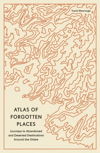 Atlas of Forgotten Places: Journey to Abandoned Destinations Around the Globe